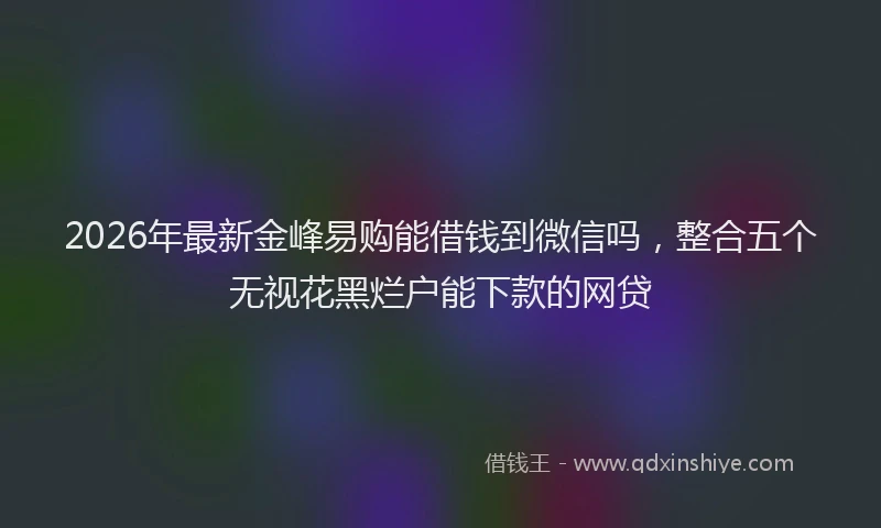 2026年最新金峰易购能借钱到微信吗，整合五个无视花黑烂户能下款的网贷