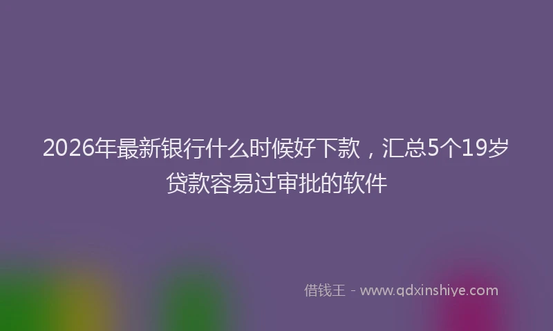 2026年最新银行什么时候好下款，汇总5个19岁贷款容易过审批的软件