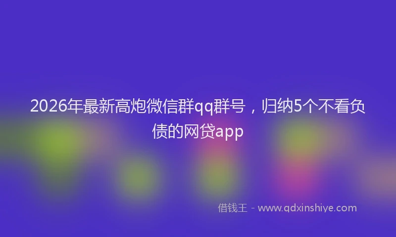 2026年最新高炮微信群qq群号，归纳5个不看负债的网贷app