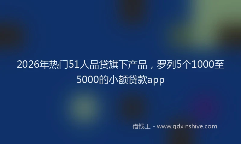 2026年热门51人品贷旗下产品，罗列5个1000至5000的小额贷款app