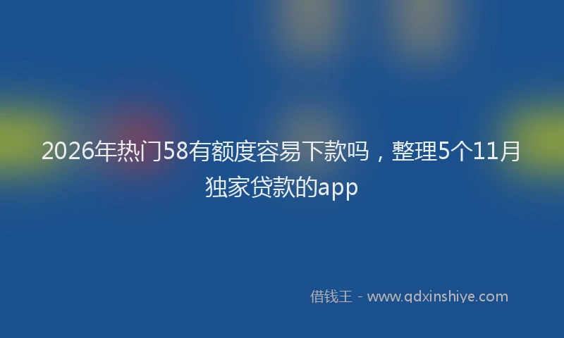 2026年热门58有额度容易下款吗，整理5个11月独家贷款的app