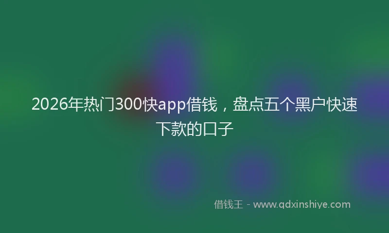 2026年热门300快app借钱，盘点五个黑户快速下款的口子