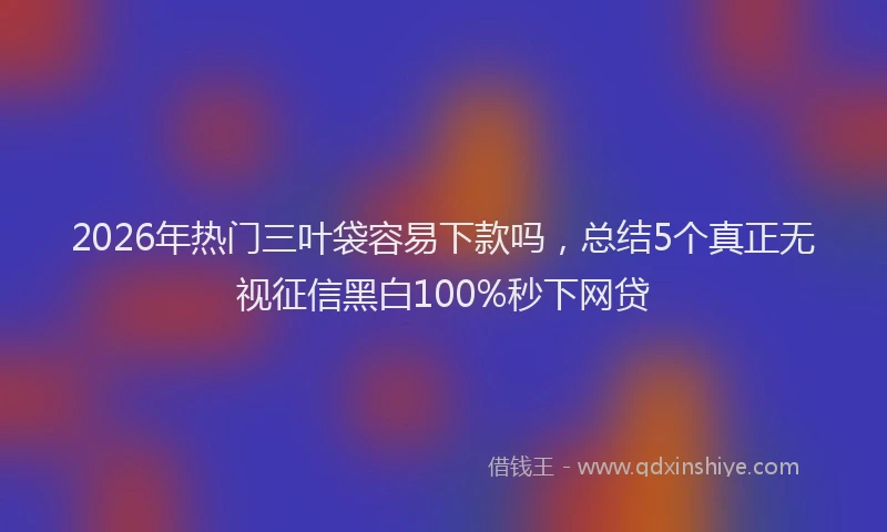 2026年热门三叶袋容易下款吗，总结5个真正无视征信黑白100%秒下网贷