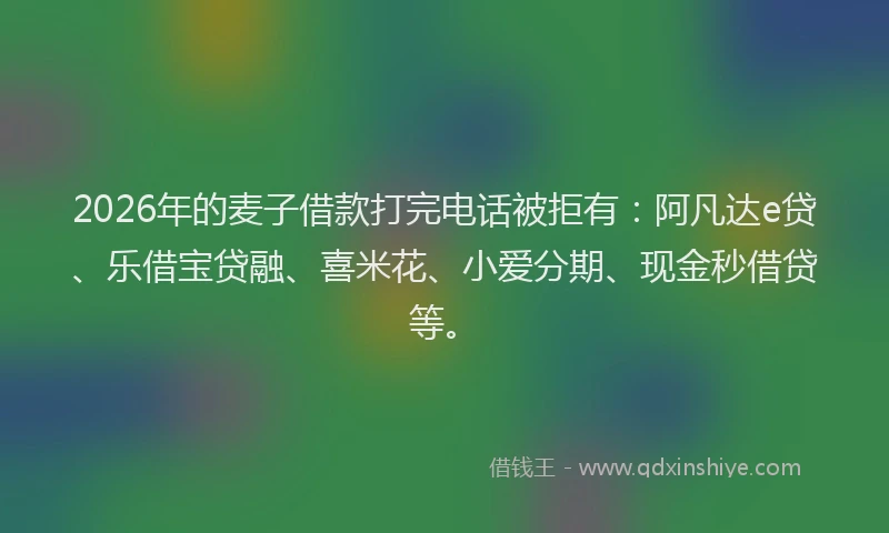 2026年的麦子借款打完电话被拒有：阿凡达e贷、乐借宝贷融、喜米花、小爱分期、现金秒借贷等。