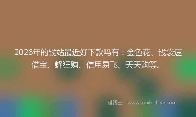 2026年的钱站最近好下款吗有：金色花、钱袋速借宝、蜂狂购、信用易飞、天天购等。