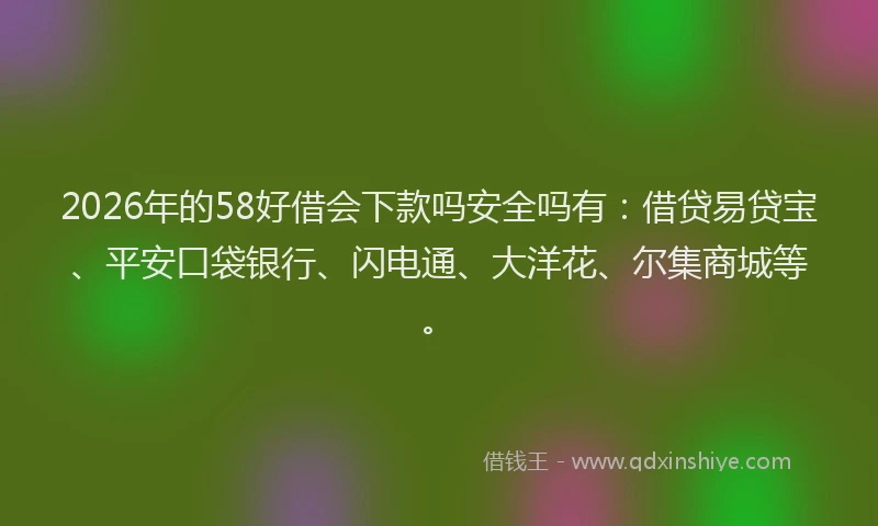 2026年的58好借会下款吗安全吗有：借贷易贷宝、平安口袋银行、闪电通、大洋花、尔集商城等。