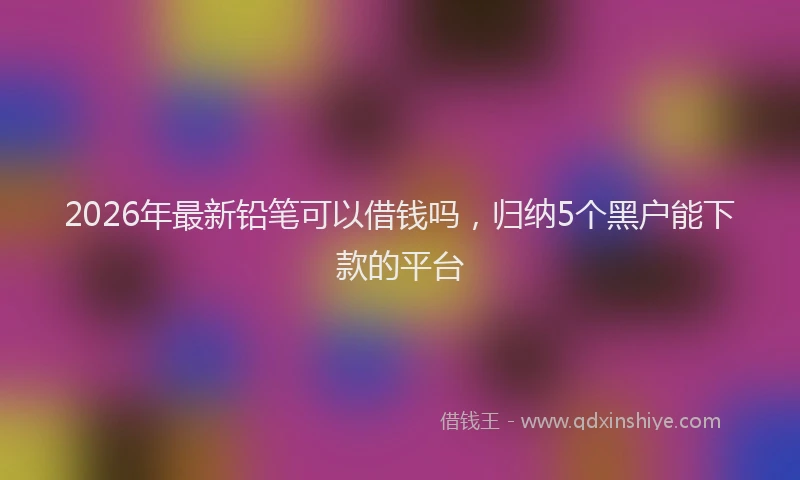 2026年最新铅笔可以借钱吗，归纳5个黑户能下款的平台