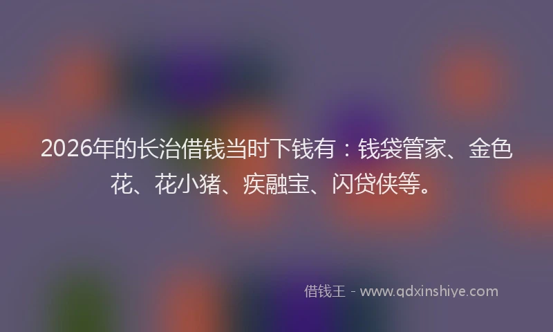 2026年的长治借钱当时下钱有：钱袋管家、金色花、花小猪、疾融宝、闪贷侠等。