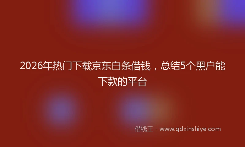 2026年热门下载京东白条借钱，总结5个黑户能下款的平台