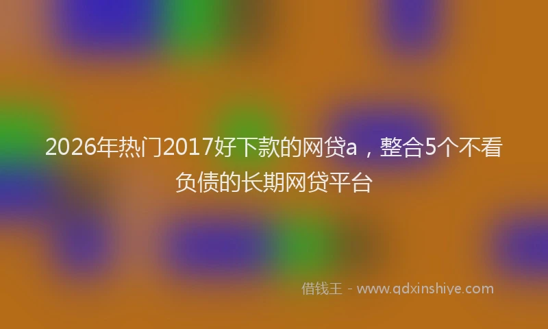 2026年热门2017好下款的网贷a，整合5个不看负债的长期网贷平台