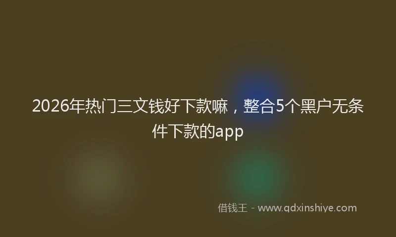 2026年热门三文钱好下款嘛，整合5个黑户无条件下款的app