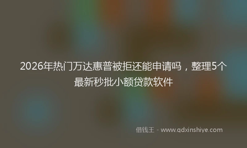 2026年热门万达惠普被拒还能申请吗，整理5个最新秒批小额贷款软件