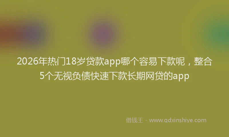 2026年热门18岁贷款app哪个容易下款呢，整合5个无视负债快速下款长期网贷的app