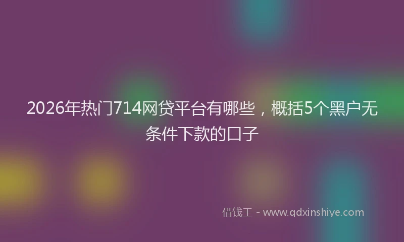 2026年热门714网贷平台有哪些，概括5个黑户无条件下款的口子