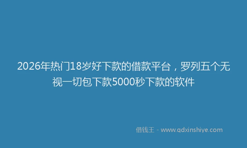 2026年热门18岁好下款的借款平台，罗列五个无视一切包下款5000秒下款的软件