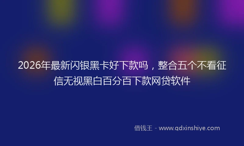 2026年最新闪银黑卡好下款吗，整合五个不看征信无视黑白百分百下款网贷软件