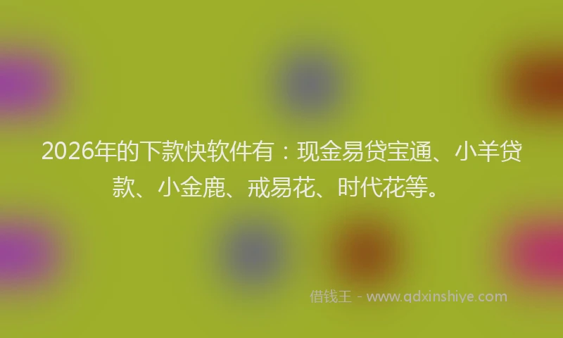 2026年的下款快软件有：现金易贷宝通、小羊贷款、小金鹿、戒易花、时代花等。