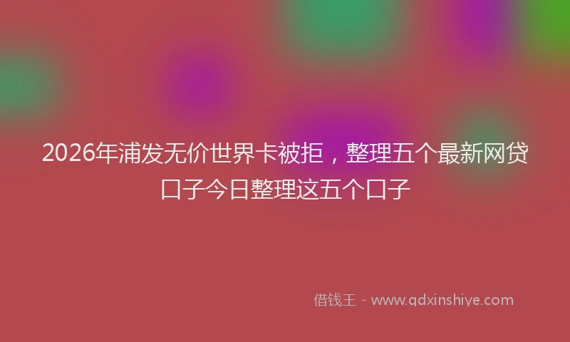 2026年浦发无价世界卡被拒，整理五个最新网贷口子今日整理这五个口子
