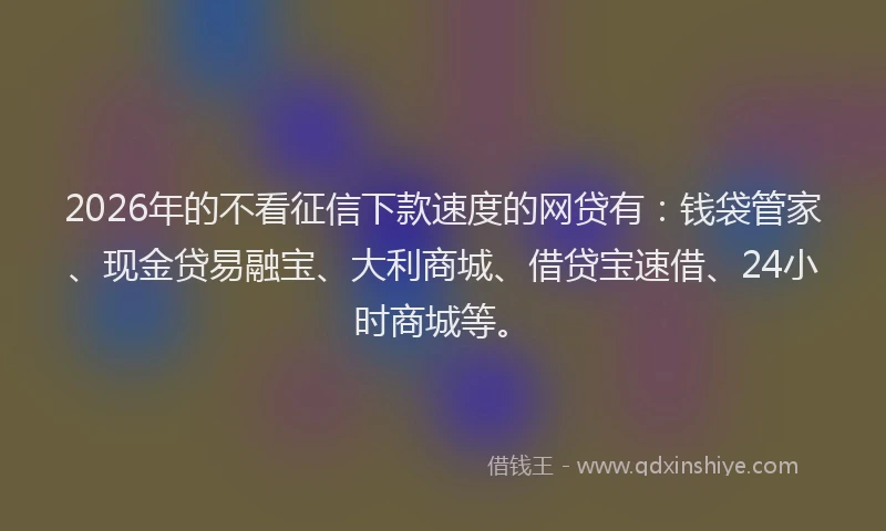 2026年的不看征信下款速度的网贷有：钱袋管家、现金贷易融宝、大利商城、借贷宝速借、24小时商城等。