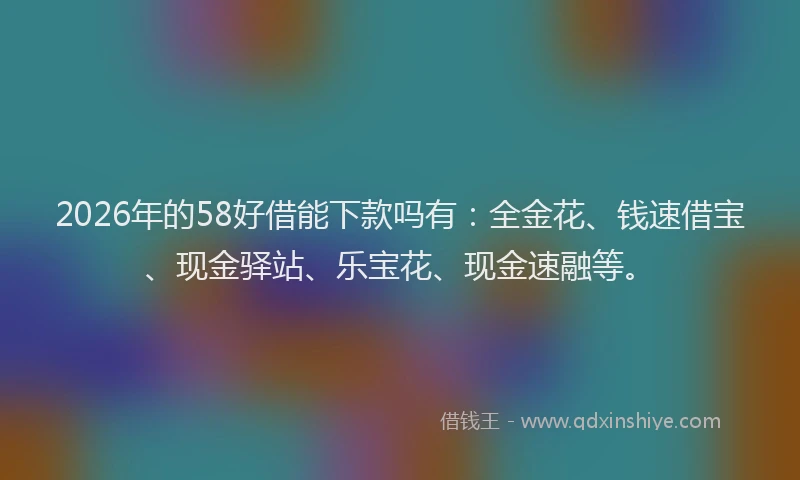 2026年的58好借能下款吗有：全金花、钱速借宝、现金驿站、乐宝花、现金速融等。