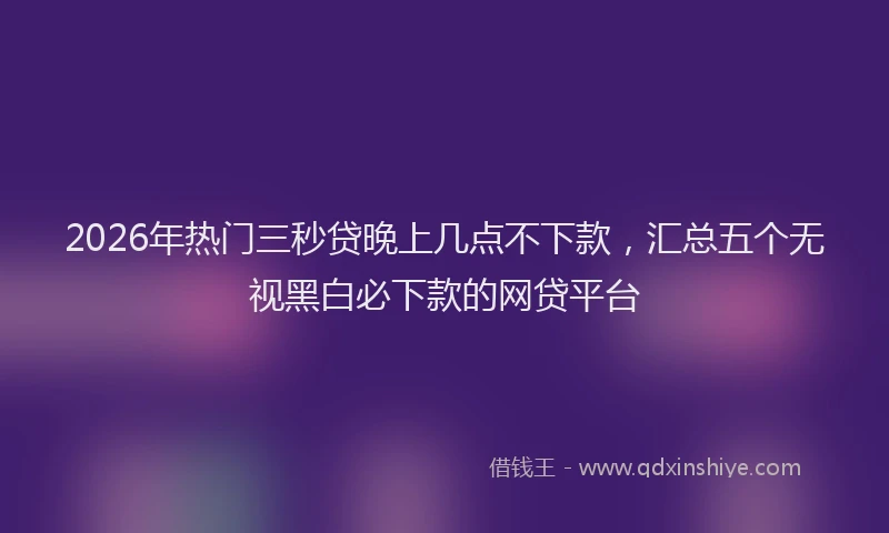 2026年热门三秒贷晚上几点不下款，汇总五个无视黑白必下款的网贷平台
