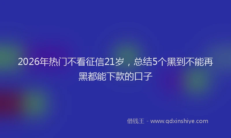 2026年热门不看征信21岁，总结5个黑到不能再黑都能下款的口子