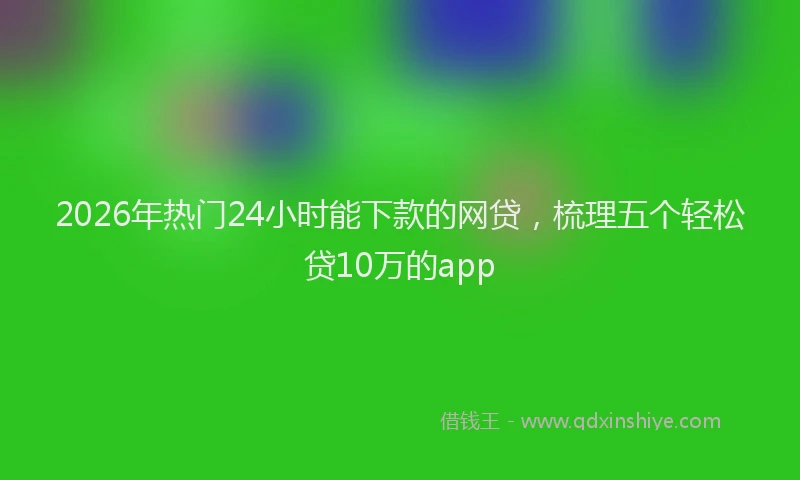 2026年热门24小时能下款的网贷，梳理五个轻松贷10万的app