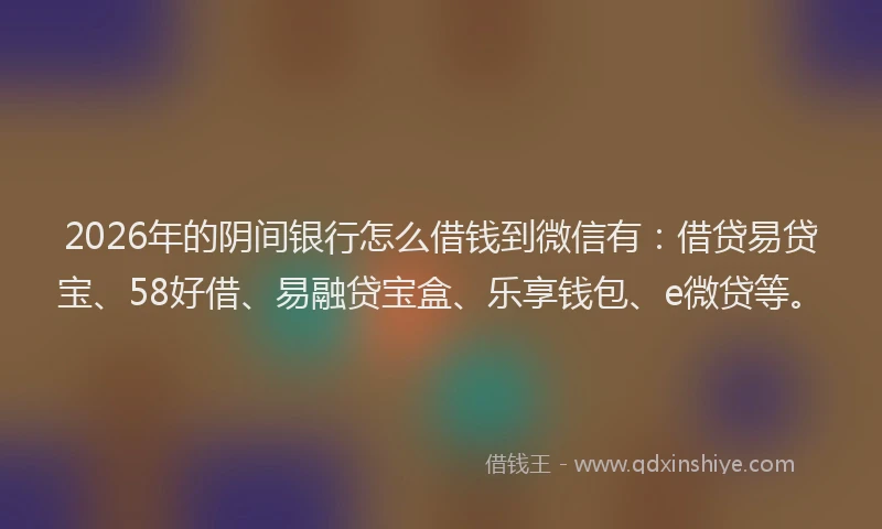 2026年的阴间银行怎么借钱到微信有：借贷易贷宝、58好借、易融贷宝盒、乐享钱包、e微贷等。