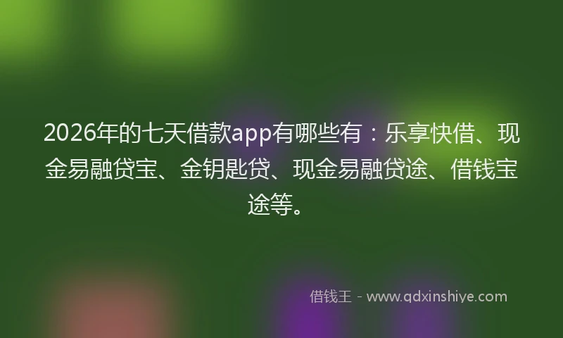 2026年的七天借款app有哪些有：乐享快借、现金易融贷宝、金钥匙贷、现金易融贷途、借钱宝途等。