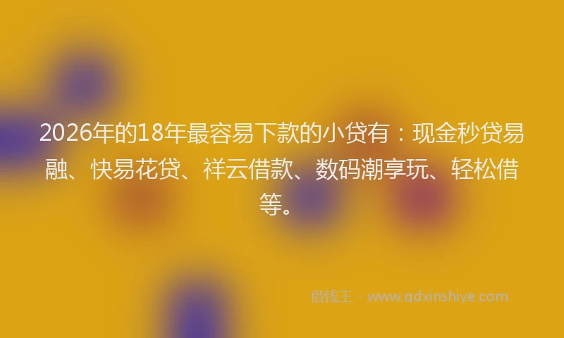 2026年的18年最容易下款的小贷有：现金秒贷易融、快易花贷、祥云借款、数码潮享玩、轻松借等。