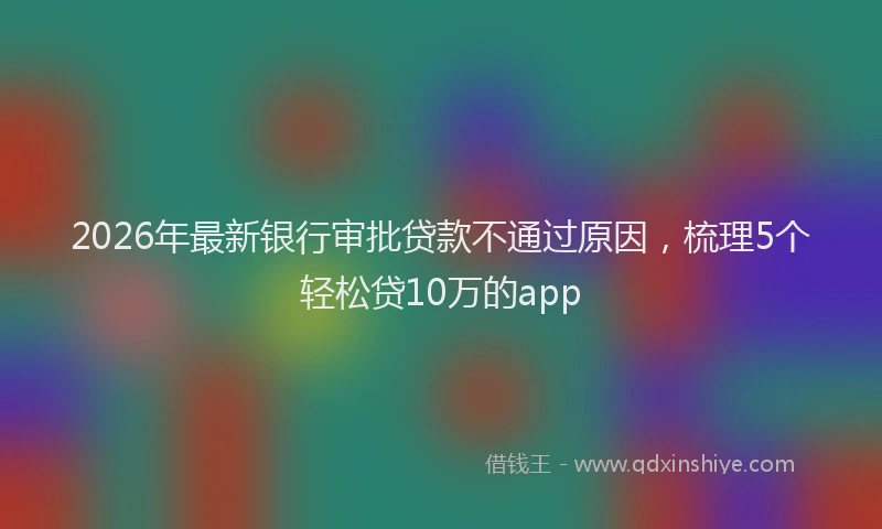 2026年最新银行审批贷款不通过原因，梳理5个轻松贷10万的app