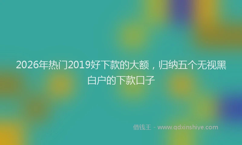 2026年热门2019好下款的大额，归纳五个无视黑白户的下款口子