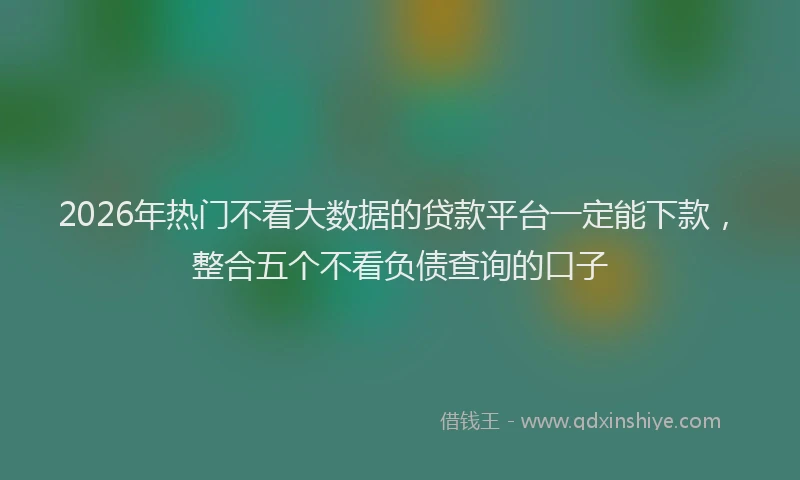 2026年热门不看大数据的贷款平台一定能下款，整合五个不看负债查询的口子