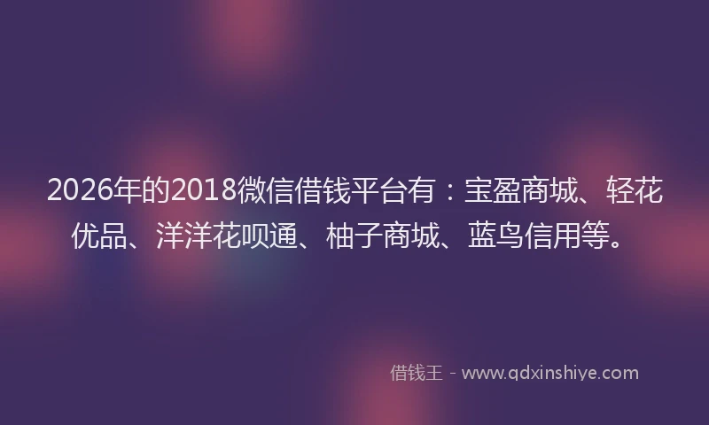 2026年的2018微信借钱平台有：宝盈商城、轻花优品、洋洋花呗通、柚子商城、蓝鸟信用等。