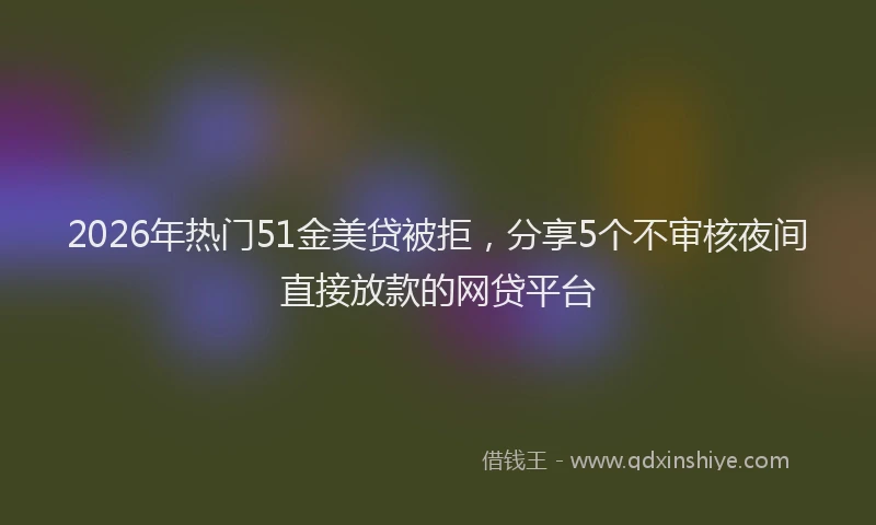 2026年热门51金美贷被拒，分享5个不审核夜间直接放款的网贷平台