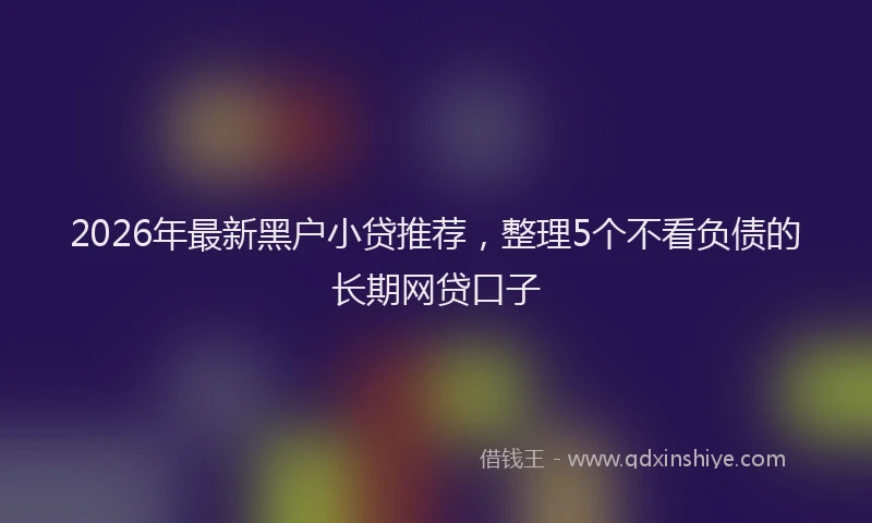 2026年最新黑户小贷推荐，整理5个不看负债的长期网贷口子