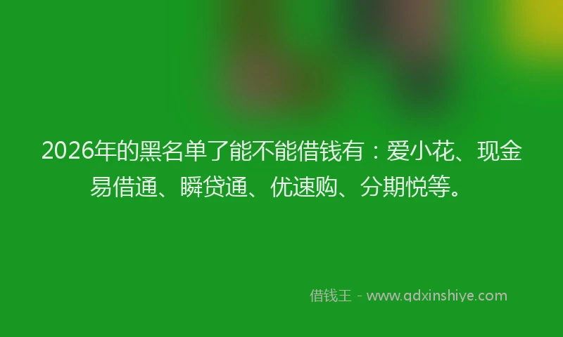 2026年的黑名单了能不能借钱有：爱小花、现金易借通、瞬贷通、优速购、分期悦等。