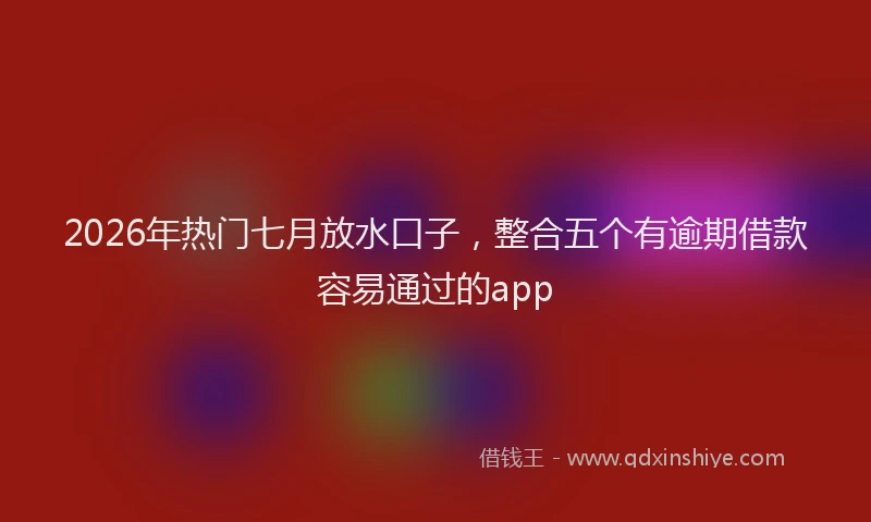 2026年热门七月放水口子，整合五个有逾期借款容易通过的app