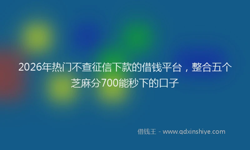 2026年热门不查征信下款的借钱平台，整合五个芝麻分700能秒下的口子