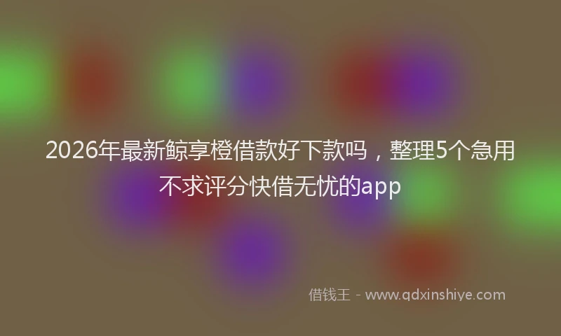 2026年最新鲸享橙借款好下款吗，整理5个急用不求评分快借无忧的app