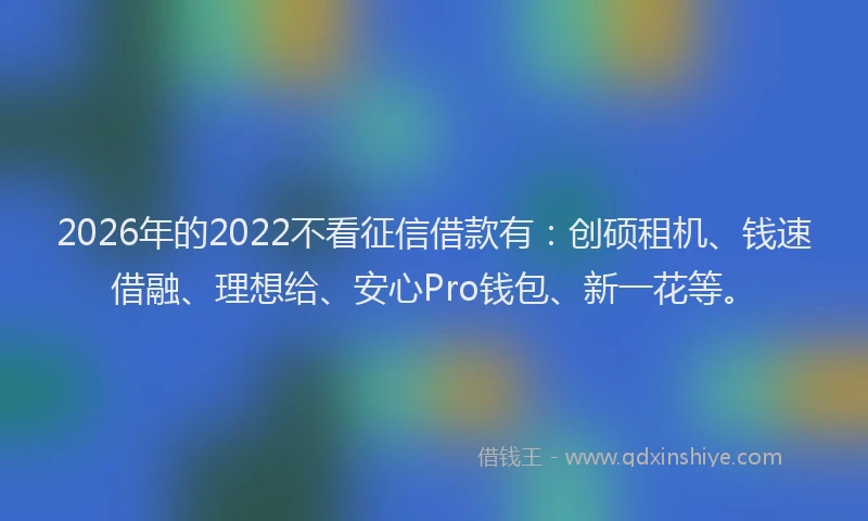 2026年的2022不看征信借款有：创硕租机、钱速借融、理想给、安心Pro钱包、新一花等。