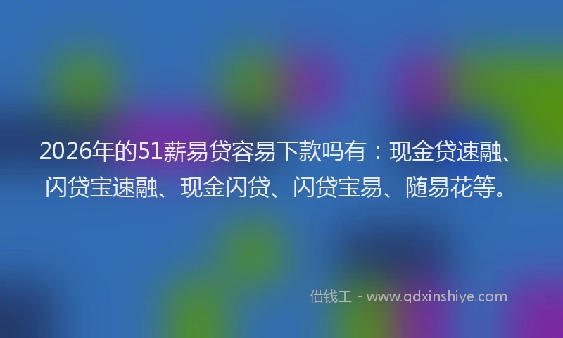 2026年的51薪易贷容易下款吗有：现金贷速融、闪贷宝速融、现金闪贷、闪贷宝易、随易花等。