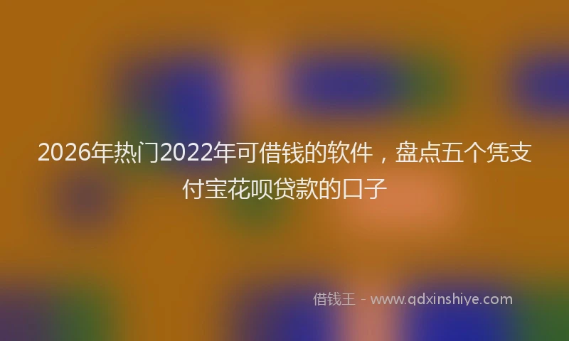 2026年热门2022年可借钱的软件，盘点五个凭支付宝花呗贷款的口子