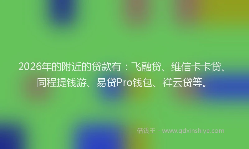 2026年的附近的贷款有：飞融贷、维信卡卡贷、同程提钱游、易贷Pro钱包、祥云贷等。