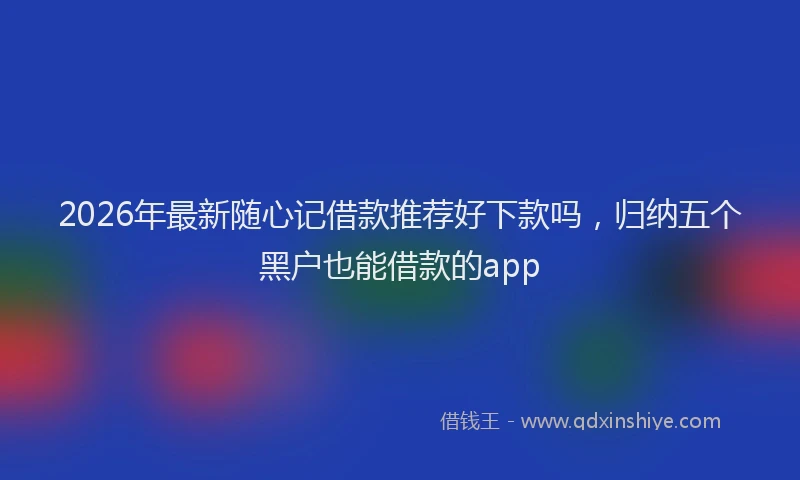 2026年最新随心记借款推荐好下款吗，归纳五个黑户也能借款的app
