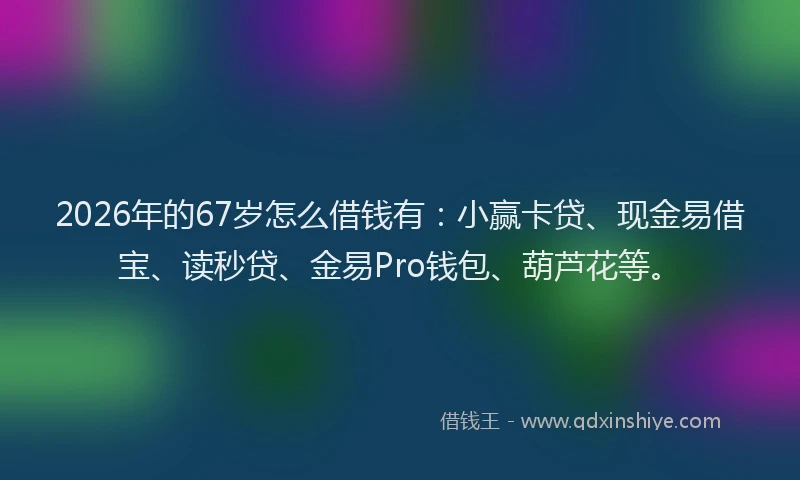 2026年的67岁怎么借钱有：小赢卡贷、现金易借宝、读秒贷、金易Pro钱包、葫芦花等。
