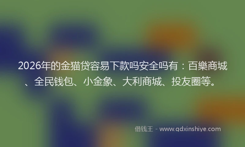 2026年的金猫贷容易下款吗安全吗有：百樂商城、全民钱包、小金象、大利商城、投友圈等。