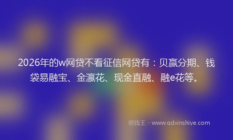 2026年的w网贷不看征信网贷有：贝赢分期、钱袋易融宝、金瀛花、现金直融、融e花等。