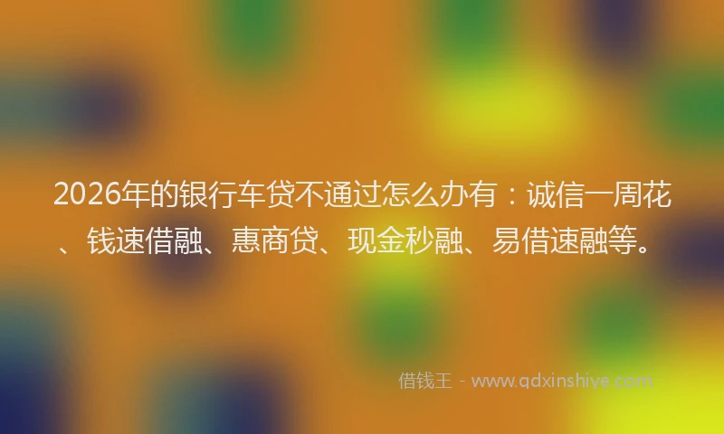 2026年的银行车贷不通过怎么办有：诚信一周花、钱速借融、惠商贷、现金秒融、易借速融等。