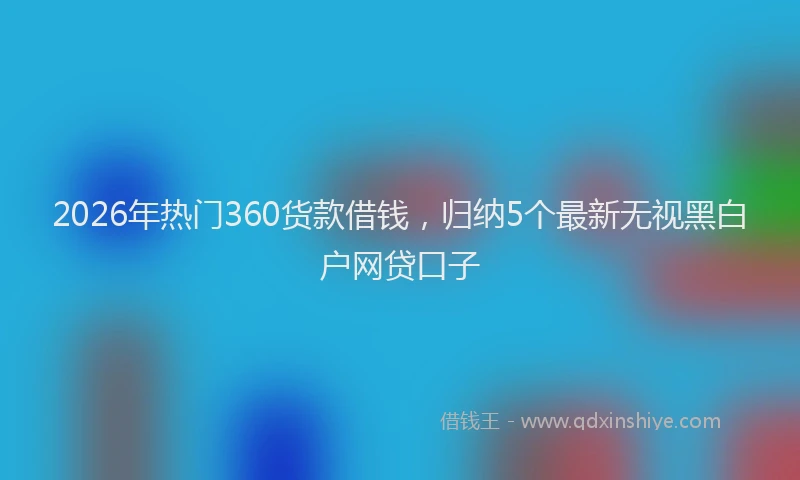 2026年热门360货款借钱，归纳5个最新无视黑白户网贷口子